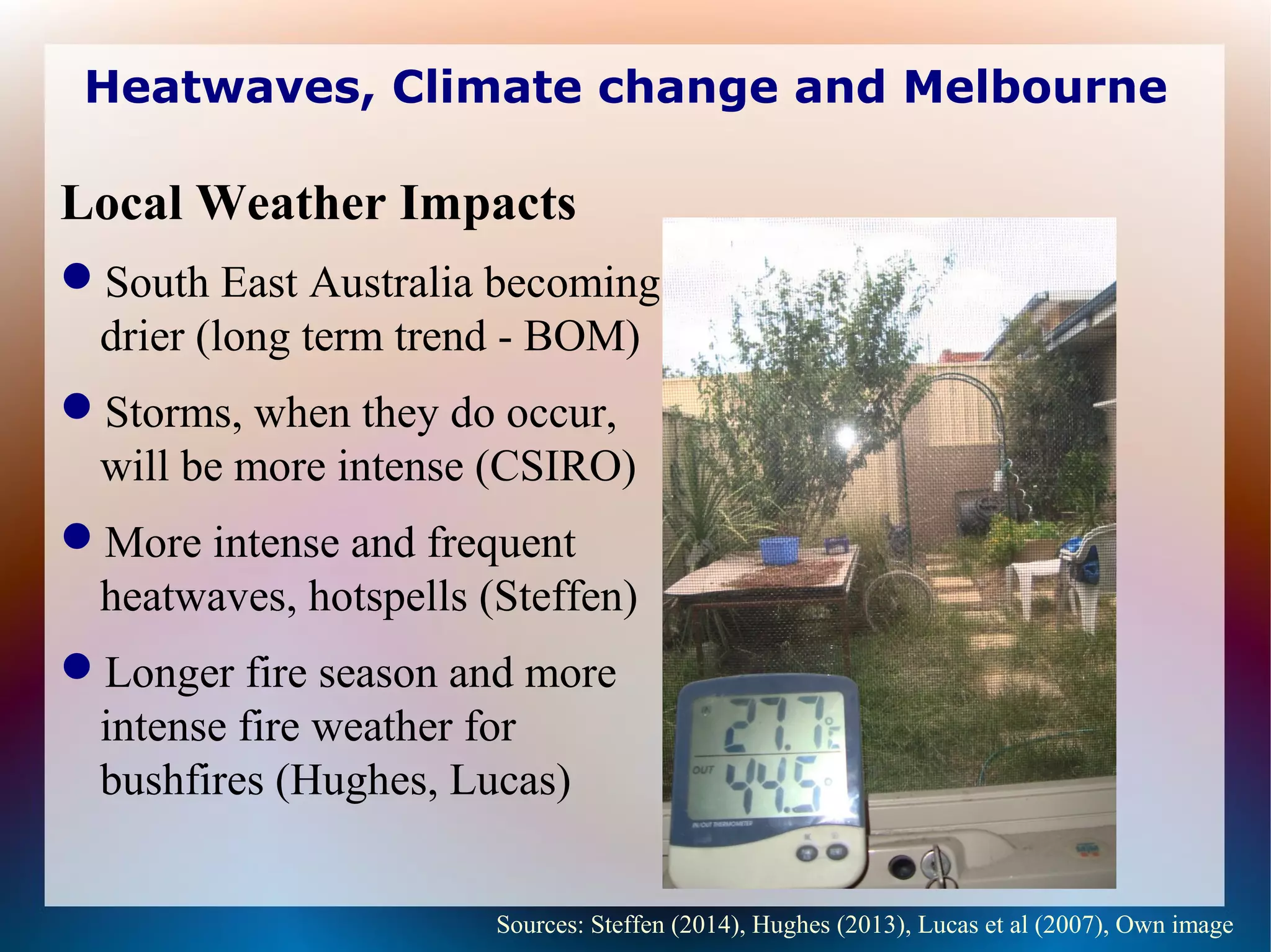 Heatwaves, Climate change and Melbourne
Local Weather Impacts
South East Australia becoming
drier (long term trend - BOM)
Storms, when they do occur,
will be more intense (CSIRO)
More intense and frequent
heatwaves, hotspells (Steffen)
Longer fire season and more
intense fire weather for
bushfires (Hughes, Lucas)
Sources: Steffen (2014), Hughes (2013), Lucas et al (2007), Own image
 