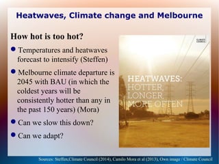 Heatwaves, Climate change and Melbourne
How hot is too hot?
Temperatures and heatwaves
forecast to intensify (Steffen)
Melbourne climate departure is
2045 with BAU (in which the
coldest years will be
consistently hotter than any in
the past 150 years) (Mora)
Can we slow this down?
Can we adapt?
Sources: Steffen,Climate Council (2014), Camilo Mora et al (2013), Own image / Climate Council
 