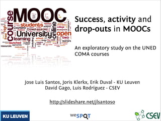Success, activity and
drop-outs in MOOCs
!
An exploratory study on the UNED
COMA courses
!
Jose Luis Santos, Joris Klerkx, Erik Duval - KU Leuven
David Gago, Luis Rodríguez - CSEV
http://slideshare.net/jlsantoso
 