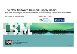The New Software Defined Supply Chain:
How New Technology Is Re-Writing The Rules for Manufacturing, Global Trade & Investment
IBM Institute for Business Value Berlin, April 1st 2014
© 2014 IBM Corporation© 2014 IBM Corporation
Thorsten Schröer
thorsten.schroeer@de.ibm.com
+49 172 2039067
 
