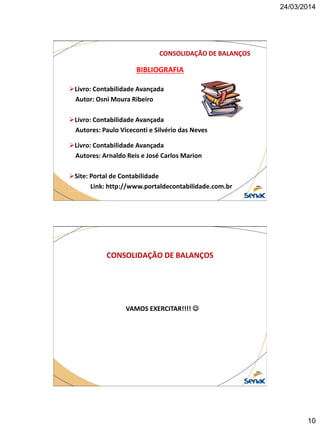 24/03/2014
10
BIBLIOGRAFIA
Livro: Contabilidade Avançada
Autor: Osni Moura Ribeiro
Livro: Contabilidade Avançada
Autores: Paulo Viceconti e Silvério das Neves
Livro: Contabilidade Avançada
Autores: Arnaldo Reis e José Carlos Marion
Site: Portal de Contabilidade
Link: http://www.portaldecontabilidade.com.br
CONSOLIDAÇÃO DE BALANÇOS
VAMOS EXERCITAR!!!! 
CONSOLIDAÇÃO DE BALANÇOS
 