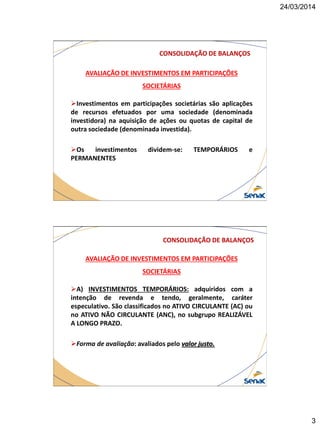 24/03/2014
3
AVALIAÇÃO DE INVESTIMENTOS EM PARTICIPAÇÕES
SOCIETÁRIAS
Investimentos em participações societárias são aplicações
de recursos efetuados por uma sociedade (denominada
investidora) na aquisição de ações ou quotas de capital de
outra sociedade (denominada investida).
Os investimentos dividem-se: TEMPORÁRIOS e
PERMANENTES
CONSOLIDAÇÃO DE BALANÇOS
AVALIAÇÃO DE INVESTIMENTOS EM PARTICIPAÇÕES
SOCIETÁRIAS
A) INVESTIMENTOS TEMPORÁRIOS: adquiridos com a
intenção de revenda e tendo, geralmente, caráter
especulativo. São classificados no ATIVO CIRCULANTE (AC) ou
no ATIVO NÃO CIRCULANTE (ANC), no subgrupo REALIZÁVEL
A LONGO PRAZO.
Forma de avaliação: avaliados pelo valor justo.
CONSOLIDAÇÃO DE BALANÇOS
 