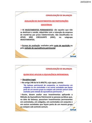 24/03/2014
4
CONSOLIDAÇÃO DE BALANÇOS
AVALIAÇÃO DE INVESTIMENTOS EM PARTICIPAÇÕES
SOCIETÁRIAS
 B) INVESTIMENTOS PERMANENTES: são aqueles que não
se destinam a venda, adquiridos com a intenção da empresa
de mantê-las por prazo indeterminado. São classificados no
ATIVO NÃO CIRCULANTE (ANC), no subgrupo
INVESTIMENTOS.
Formas de avaliação: avaliados pelo custo de aquisição ou
pelo método da equivalência patrimonial.
CONSOLIDAÇÃO DE BALANÇOS
QUEM DEVE APLICAR A EQUIVALÊNCIA PATRIMONIAL
 Disciplina Legal:
No artigo 248 da lei 6.404/76, cujo caput, consta:
“No balanço patrimonial da companhia, os investimentos em
coligadas ou em controladas e em outras sociedades que façam
parte de um mesmo grupo ou estejam sob controle comum serão
avaliados pelo método da equivalência patrimonial...”
Assim, devem avaliar seus investimentos aplicando o
Método da Equivalência Patrimonial as pessoas jurídicas que,
na data do balanço, possuírem investimentos permanentes
em controladas, em coligadas, em controladas em conjunto e
em outras sociedades que façam parte de um mesmo grupo
ou estejam sob controle comum.
 