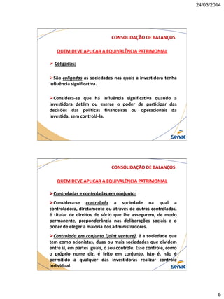 24/03/2014
5
CONSOLIDAÇÃO DE BALANÇOS
QUEM DEVE APLICAR A EQUIVALÊNCIA PATRIMONIAL
 Coligadas:
São coligadas as sociedades nas quais a investidora tenha
influência significativa.
Considera-se que há influência significativa quando a
investidora detém ou exerce o poder de participar das
decisões das políticas financeiras ou operacionais da
investida, sem controlá-la.
CONSOLIDAÇÃO DE BALANÇOS
QUEM DEVE APLICAR A EQUIVALÊNCIA PATRIMONIAL
Controladas e controladas em conjunto:
Considera-se controlada a sociedade na qual a
controladora, diretamente ou através de outras controladas,
é titular de direitos de sócio que lhe assegurem, de modo
permanente, preponderância nas deliberações sociais e o
poder de eleger a maioria dos administradores.
Controlada em conjunto (joint venture), é a sociedade que
tem como acionistas, duas ou mais sociedades que dividem
entre si, em partes iguais, o seu controle. Esse controle, como
o próprio nome diz, é feito em conjunto, isto é, não é
permitido a qualquer das investidoras realizar controle
individual.
 