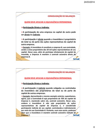 24/03/2014
6
CONSOLIDAÇÃO DE BALANÇOS
QUEM DEVE APLICAR A EQUIVALÊNCIA PATRIMONIAL
Participação Direta e Indireta:
A participação de uma empresa no capital de outra pode
ser direta ou indireta.
A participação é direta quando a investidora é proprietária
do total ou de parte das ações representativas do capital de
outra empresa.
Exemplo: A Investidora A constituiu a empresa B, sua controlada,
sendo a única proprietária das 50 mil ações representativas de seu
capital. Nesse caso, além de participar diretamente do capital da
investida, a Empresa A mantém o controle acionário direto da
empresa B.
CONSOLIDAÇÃO DE BALANÇOS
QUEM DEVE APLICAR A EQUIVALÊNCIA PATRIMONIAL
Participação Direta e Indireta:
A participação é indireta quando coligadas ou controladas
da investidora são proprietárias do total ou de parte do
capital de outras empresas.
Exemplo: Aproveitando o mesmo exemplo anterior, suponhamos,
agora, que a Controlada B seja proprietária de 70% do capital da
Empresa C, mantendo sobre ela, controle acionário. Nesse caso,
embora a Investidora A não seja proprietária de ações
representativas do capital da Empresa C, é considerada
participante indireta de seu capital, controlando-a indiretamente
por meio de sua Controlada B. Portanto, num caso assim, podemos
dizer que a Investidora A mantém controle acionário indireto da
Empresa C.
 