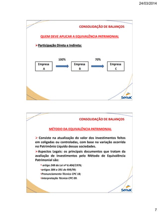 24/03/2014
7
CONSOLIDAÇÃO DE BALANÇOS
QUEM DEVE APLICAR A EQUIVALÊNCIA PATRIMONIAL
Participação Direta e Indireta:
CONSOLIDAÇÃO DE BALANÇOS
MÉTODO DA EQUIVALÊNCIA PATRIMONIAL
 Consiste na atualização do valor dos investimentos feitos
em coligadas ou controladas, com base na variação ocorrida
no Patrimônio Líquido dessas sociedades.
Aspectos Legais: os principais documentos que tratam da
avaliação de investimentos pelo Método de Equivalência
Patrimonial são:
• artigo 248 da Lei nº 6.404/1976;
•artigos 384 a 391 do RIR/99;
•Pronunciamento Técnico CPC 18;
•Interpretação Técnica CPC 09.
 