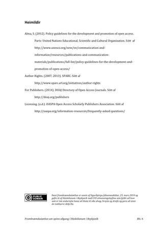 Framkvæmdaáætlun um opinn aðgang í Háskólanum í Reykjavík Bls. 6
Heimildir
Alma, S. (2012). Policy guidelines for the development and promotion of open access.
París: United Nations Educational, Scientific and Cultural Organization. Sótt af
http://www.unesco.org/new/en/communication-and-
information/resources/publications-and-communication-
materials/publications/full-list/policy-guidelines-for-the-development-and-
promotion-of-open-access/
Author Rights. (2007, 2013). SPARC. Sótt af
http://www.sparc.arl.org/initiatives/author-rights
For Publishers. (2014). DOAJ Directory of Open Access Journals. Sótt af
http://doaj.org/publishers
Licensing. (e.d.). OASPA Open Access Scholarly Publishers Association. Sótt af
http://oaspa.org/information-resources/frequently-asked-questions/
Þessi framkvæmdaáætlun er unnin af Sigurbjörgu Jóhannesdóttur, 25. mars 2014 og
gefin út af Háskólanum í Reykjavík með CC0 almenningsleyfinu sem þýðir að hver
sem er má endurnýta hana að hluta til eða alveg, breyta og dreifa og gera að sinni
án nokkurra skilyrða.
 
