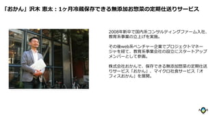 2008年新卒で国内系コンサルティングファーム入社、
教育系事業の立上げを実施。
その後web系ベンチャー企業でプロジェクトマネー
ジャを経て、教育系事業会社の設立にスタートアップ
メンバーとして参画。
株式会社おかんで、保存できる無添加惣菜の定期仕送
りサービス「おかん」、マイクロ社食サービス「オ
フィスおかん」を展開。
「おかん」沢木 恵太：1ヶ月冷蔵保存できる無添加お惣菜の定期仕送りサービス
 