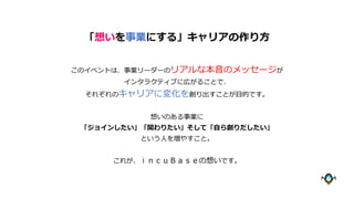 このイベントは、事業リーダーのリアルな本音のメッセージが
インタラクティブに広がることで、
それぞれのキャリアに変化を創り出すことが目的です。
想いのある事業に
「ジョインしたい」「関わりたい」そして「自ら創りだしたい」
という人を増やすこと。
これが、ｉｎｃｕＢａｓｅの想いです。
「想いを事業にする」キャリアの作り方
 