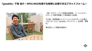 （株）セプテーニにて営業を経験後、ソーシャルマー
ケティング専門部署にて黎明期から従事。
その後、新期事業としてソーシャルセクターと企業を
つなぐサービス「gooddo（グッドゥ）」を起案、事業
化。
責任者として事業を推進中。
「gooddo」下垣 圭介：NPO/NGOを誰でも簡単に応援できるプラットフォーム！
 