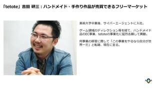 美術大学卒業後、サイバーエージェントに入社。
ゲーム領域のディレクション等を経て、ハンドメイド
品のEC事業、tetoteの事業化に猛烈志願して異動。
同事業の移管に際して「この事業をやるなら自分が世
界一だ」と転籍、現在に至る。
「tetote」吉田 研三：ハンドメイド・手作り作品が売買できるフリーマーケット
 