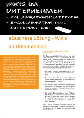 3
eBusiness Lösung Wikis im Unternehmen
Problemstellung & Einsatzbereiche im
Unternehmen
Die Zusammenarbeit im Unternehmen wird unter
anderem erschwert durch eingeschränkte Möglich-
keiten sich in Präsenz zu treffen (z.B. wegen unter-
schiedlicher Betriebsstandorte). In Anbetracht des
zunehmenden Ausscheidens der Mitarbeiter/innen
aus Unternehmen oder dem Wechsel zwischen
Unternehmensbereichen, müssen Unternehmen
ein internes Wissensmanagement aufbauen.
►► Sie wollen internes, betriebsspezifisches Wis-
sen durch die Mitarbeiter dokumentieren las-
sen.
►► Sie wollen Ihren Mitarbeitern die Möglichkeit
geben, Ideen zu sammeln, zu diskutieren und
weiterentwickeln zu können.
►► 	Sie möchten Ihren Mitarbeitern eine Plattform
bereitstellen, so dass diese sich auch trotz feh-
lender gemeinsamer Präsenz im Unternehmen
abstimmen können.
►► 	Sie wollen Dokumentationen über Produkte,
z.B. in Form von Gebrauchsanweisungen, Ihren
Kunden zur Verfügung stellen, diese schnell an
Produktänderungen anpassen können und ggf.
sogar Ihre Kunden an dem Dokumentationspro-
zess beteiligen.
Wikis können vielseitig eingesetzt werden um
innerhalb von Gruppen zusammenzuarbeiten und
um Wissen und Prozesse im Unternehmenzu
dokumentieren.
eBusiness Lösung - Wikis
im Unternehmen
In Unternehmen steigt zunehmend das Bewusstsein
darüber, dass ein Großteil der unternehmensrelevan-
ten Informationen in den Köpfen der Mitarbeiter steckt.
Um das vorhandene Wissen nachhaltig festhalten und
nutzen zu können, werden vermehrt Software-Lösun-
gen eingesetzt. Wikis stellen einen weitverbreiteten
Ansatz dar. Aber nicht nur um Wissen zu dokumentie-
ren sondern auch um sich trotz räumlicher Trennung
abzustimmen (beispielsweise über Tagesordnun-
gen für Treffen oder deren Protokolle) werden Wikis
verwendet. Unter dem Begriff Wiki wird eine Samm-
lung von untereinander verlinkten Webseiten verstan-
den. Wikis können themenunabhängig eingesetzt und
jederzeit erweitert werden, so ist jeder berechtige Nut-
zer in der Lage, Eintragungen oder auch Änderungen
vorzunehmen. Das wesentliche Ziel eines Wiki-Kon-
zeptes ist es, die effiziente Zusammenarbeit in Grup-
pen zu befördern. 	
 