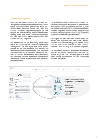 4
eBusiness Lösung Wikis im Unternehmen
Ein Wiki fördert ein effizientes Arbeiten und die ver-
stärkte Einbindung der Mitarbeiter in die Unterneh-
mensprozesse. Der große Vorteil von Wikis ist, dass
sie themenunabhängig und für alle Unternehmens-
bereiche eingesetzt werden können, beispielsweise
im Bereich Forschung und Entwicklung, Projektma-
nagement oder Marketing und Vertrieb.
Der Zugriff auf das Wiki kann zudem durch Ver-
teilung von Zugriffsrechten beschränkt werden.
Moderne Wiki-Software verfügt über weitere Funkti-
onen wie zum Beispiel Volltextsuche oder Versions-
kontrolle. Deren Nutzung ist im Einzelfall zu prüfen.
Ein Wiki ist eine intuitiv zu bedienende Autorensoft-
ware. Es gibt sowohl kostenpflichtige als auch kos-
tenfreie Angebote. Die Online-Enzyklopädie Wiki-
pedia basiert beispielsweise auf der kostenlosen
Software MediaWiki.
Kurzbeschreibung Wikis
Wikis sind Dokumente im Web, die von den Nut-
zern gemeinsam bearbeitet werden können und in
denen sich verschiedene Dokumente durch Ver-
weise (Links) verbinden lassen. Der Zugriff auf
die Wiki-Dokumente ist jederzeit möglich. Es wird
lediglich ein Internetzugang und ein Webbrowser
benötigt. Wikis sind intuitiv und einfach bedienbar
und nach dem Prinzip WYSIWYG (What You See
Is What You Get) aufgebaut.
Das wesentliche Ziel der Einführung eines Wikis
liegt in der Steigerung der Zusammenarbeit in der
Nutzergruppe. Ein Wiki eignet sich daher insbe-
sondere für die Dokumentation von Inhalten, an
denen mehre Personen interessiert sind. Durch die
Einführung des Wikis entstehen erhebliche Vor-
teile,. So können beispielsweise Ideen gesammelt
und entwickelt, Entwürfe gemeinsam erstellt sowie
Dokumente zentral ausgetauscht und verfügbar
gemacht werden.
 