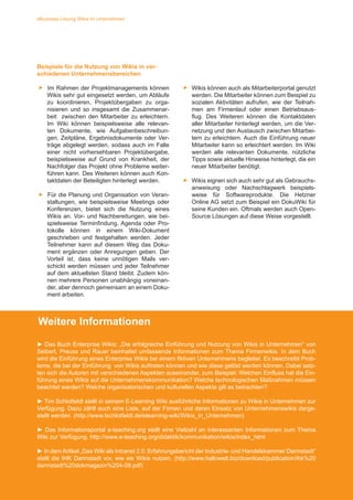 6
eBusiness Lösung Wikis im Unternehmen
► Das Buch Enterprise Wikis: Die erfolgreiche Einführung und Nutzung von Wikis in Unternehmen von Sei-
bert/ Preuss/ Rauer beinhaltet umfassende Informationen zum Thema Firmenwikis. In dem Buch wird die
Einführung eines Enterprise Wikis bei einem fiktiven Unternehmens begleitet. Es beschreibt Probleme die
bei der Einführung von Wikis auftreten und wie diese gelöst werden können. Dabei setzten sich die Autoren
mit verschiedenen Aspekten auseinander, zum Beispiel: Welchen Einfluss hat die Einführung eines Wikis
auf die Unternehmenskommunikation? Welche technologischen Maßnahmen müssen beachtet werden?
Welche organisatorischen und kulturellen Aspekte gilt es betrachten?
► Tim Schlotfeldt stellt in seinem E-Learning Wiki ausführliche Informationen zu Wikis in Unternehmen zur
Verfügung, dazu zählt auch eine Liste auf der Firmen und deren Einsatz von Unternehmenswikis dargestellt
werden. (http://www.tschlotfeldt.de/elearning-wiki/Wikis_in_Unternehmen)
► In demArtikel „Das Wiki als Intranet 2.0: Erfahrungsbericht der Industrie- und Handelskammer Darmstadt“
stellt die IHK Darmstadt vor, wie sie Wikis im Unternehmen nutzten. (http://www.hallowelt.biz/download/
publication/ihk%20darmstadt%20dokmagazin%204-09.pdf)
Beispiele für die Nutzung von Wikis in ver-
schiedenen Unternehmensbereichen
►► Im Rahmen der Projektmanagements können
Wikis sehr gut eingesetzt werden, um Abläufe
zu koordinieren, Projektübergaben zu orga-
nisieren und so insgesamt die Zusammenar-
beit zwischen den Mitarbeiter zu erleichtern.
Im Wiki können beispielsweise alle relevan-
ten Dokumente, wie Aufgabenbeschreibun-
gen, Zeitpläne, Ergebnisdokumente oder Ver-
träge abgelegt werden, sodass auch im Falle
einer nicht vorhersehbaren Projektübergabe,
beispielsweise auf Grund von Krankheit, der
Nachfolger das Projekt ohne Probleme weiter-
führen kann. Des Weiteren können auch Kon-
taktdaten der Beteiligten hinterlegt werden.
►► Für die Planung und Organisation von Veran-
staltungen, wie beispielsweise Meetings oder
Konferenzen, bietet sich die Nutzung eines
Wikis an. Vor- und Nachbereitungen, wie bei-
spielsweise Terminfindung, Agenda oder Pro-
tokolle können in einem Wiki-Dokument
geschrieben und festgehalten werden. Jeder
Teilnehmer kann auf diesem Weg das Doku-
ment ergänzen oder Anregungen geben. Der
Vorteil ist, dass keine unnötigen Mails ver-
schickt werden müssen und jeder Teilnehmer
auf dem aktuellsten Stand bleibt. Zudem kön-
nen mehrere Personen unabhängig voneinan-
der, aber dennoch gemeinsam an einem Doku-
ment arbeiten.
►► Wikis können auch als Mitarbeiterportal genutzt
werden. Die Mitarbeiter können zum Beispiel zu
sozialen Aktivitäten aufrufen, wie der Teilnah-
men am Firmenlauf oder einen Betriebsaus-
flug. Des Weiteren können die Kontaktdaten
aller Mitarbeiter hinterlegt werden, um die Ver-
netzung und den Austausch zwischen Mitarbei-
tern zu erleichtern. Auch die Einführung neuer
Mitarbeiter kann so erleichtert werden. Im Wiki
werden alle relevanten Dokumente, nützliche
Tipps sowie aktuelle Hinweise hinterlegt, die ein
neuer Mitarbeiter benötigt.
►► Wikis eignen sich auch sehr gut als Gebrauchs-
anweisung oder Nachschlagwerk beispiels-
weise für Softwareprodukte. Die Hetzner
Online AG setzt zum Beispiel ein DokuWiki für
seine Kunden ein. Oftmals werden auch Open-
Source Lösungen auf diese Weise vorgestellt.
Weitere Informationen
http://de.fotolia.com/id/56744146
► Das Buch Enterprise Wikis: „Die erfolgreiche Einführung und Nutzung von Wikis in Unternehmen“ von
Seibert, Preuss und Rauer beinhaltet umfassende Informationen zum Thema Firmenwikis. In dem Buch
wird die Einführung eines Enterprise Wikis bei einem fiktiven Unternehmens begleitet. Es beschreibt Prob-
leme, die bei der Einführung von Wikis auftreten können und wie diese gelöst werden können. Dabei setz-
ten sich die Autoren mit verschiedenen Aspekten auseinander, zum Beispiel: Welchen Einfluss hat die Ein-
führung eines Wikis auf die Unternehmenskommunikation? Welche technologischen Maßnahmen müssen
beachtet werden? Welche organisatorischen und kulturellen Aspekte gilt es betrachten?
► Tim Schlotfeldt stellt in seinem E-Learning Wiki ausführliche Informationen zu Wikis in Unternehmen zur
Verfügung. Dazu zählt auch eine Liste, auf der Firmen und deren Einsatz von Unternehmenswikis darge-
stellt werden. (http://www.tschlotfeldt.de/elearning-wiki/Wikis_in_Unternehmen)
► Das Informationsportal e-teaching.org stellt eine Vielzahl an interessanten Informationen zum Thema
Wiki zur Verfügung. http://www.e-teaching.org/didaktik/kommunikation/wikis/index_html
► In demArtikel „Das Wiki als Intranet 2.0: Erfahrungsbericht der Industrie- und Handelskammer Darmstadt“
stellt die IHK Darmstadt vor, wie sie Wikis nutzen. (http://www.hallowelt.biz/download/publication/ihk%20
darmstadt%20dokmagazin%204-09.pdf)
 