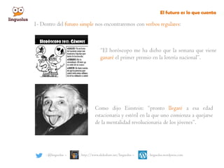 El futuro es lo que cuenta
: @linguolus – : http://www.slideshare.net/linguolus – : linguolus.wordpress.com
1- Dentro del futuro simple nos encontraremos con verbos regulares:
“El horóscopo me ha dicho que la semana que viene
ganaré el primer premio en la lotería nacional”.
Como dijo Einstein: “pronto llegaré a esa edad
estacionaria y estéril en la que uno comienza a quejarse
de la mentalidad revolucionaria de los jóvenes”.
 