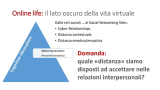 Online life: il lato oscuro della vita virtuale
Dalle reti sociali … ai Social Networking Sites:
• Cyber-Relationships
• Distanza contestuale
• Distanza emotiva/empatica
Web Interactions
(Perceived likeability) Domanda:
quale «distanza» siamo
disposti ad accettare nelle
relazioni interpersonali?
 
