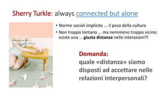 Sherry Turkle: always connected but alone
• Norme sociali implicite ... il peso della cultura
• Non troppo lontano … ma nemmeno troppo vicino:
esiste una … giusta distanza nelle interazioni?!
Domanda:
quale «distanza» siamo
disposti ad accettare nelle
relazioni interpersonali?
 