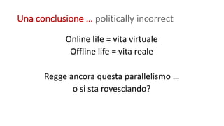 Una conclusione … politically incorrect
Online life = vita virtuale
Offline life = vita reale
Regge ancora questa parallelismo …
o si sta rovesciando?
 