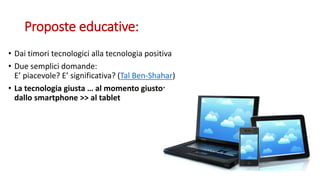 Proposte educative:
• Dai timori tecnologici alla tecnologia positiva
• Due semplici domande:
E’ piacevole? E’ significativa? (Tal Ben-Shahar)
• La tecnologia giusta … al momento giusto:
dallo smartphone >> al tablet
 