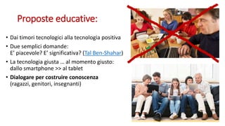 Proposte educative:
• Dai timori tecnologici alla tecnologia positiva
• Due semplici domande:
E’ piacevole? E’ significativa? (Tal Ben-Shahar)
• La tecnologia giusta … al momento giusto:
dallo smartphone >> al tablet
• Dialogare per costruire conoscenza
(ragazzi, genitori, insegnanti)
 