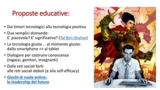 Proposte educative:
• Dai timori tecnologici alla tecnologia positiva
• Due semplici domande:
E’ piacevole? E’ significativa? (Tal Ben-Shahar)
• La tecnologia giusta … al momento giusto:
dallo smartphone >> al tablet
• Dialogare per costruire conoscenza
(ragazzi, genitori, insegnanti)
• Dalle reti sociali forti
alle reti sociali deboli (e alla self-efficacy)
• Giochi di ruolo online:
le leadership del futuro
 