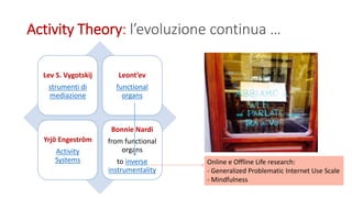 Activity Theory: l’evoluzione continua …
Lev S. Vygotskij
strumenti di
mediazione
Leont’ev
functional
organs
Yrjö Engeström
Activity
Systems
Bonnie Nardi
from functional
organs
to inverse
instrumentality
Online e Offline Life research:
- Generalized Problematic Internet Use Scale
- Mindfulness
 