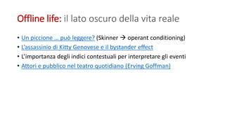 Offline life: il lato oscuro della vita reale
• Un piccione … può leggere? (Skinner  operant conditioning)
• L’assassinio di Kitty Genovese e il bystander effect
• L’importanza degli indici contestuali per interpretare gli eventi
• Attori e pubblico nel teatro quotidiano (Erving Goffman)
 
