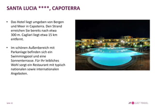 SANTA LUCIA ****, CAPOTERRA
• Das Hotel liegt umgeben von Bergen
und Meer in Capoterra. Den Strand
erreichen Sie bereits nach etwa
300 m. Cagliari liegt etwa 15 km
entfernt.
• Im schönen Außenbereich mit
Parkanlage befinden sich ein
Swimmingpool und eine
Sonnenterrasse. Für Ihr leibliches
Wohl sorgt ein Restaurant mit typisch
nationalen sowie internationalen
Angeboten.
Seite 10
 