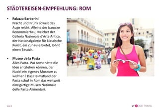 STÄDTEREISEN-EMPFEHLUNG: ROM
• Palazzo Barberini
Pracht und Prunk soweit das
Auge reicht. Alleine der barocke
Renommierbau, welcher der
Galleria Nazionale d'Arte Antica,
der Nationalgalerie für klassische
Kunst, ein Zuhause bietet, lohnt
einen Besuch.
• Museo de la Pasta
Alles Pasta. Wo sonst hätte die
Idee entstehen können, der
Nudel ein eigenes Museum zu
widmen? Das Heimatland der
Pasta schuf in Rom das weltweit
einzigartige Museo Nazionale
delle Paste Alimentari.
Seite 3
 