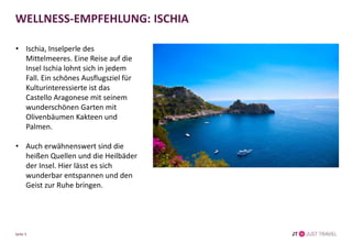 WELLNESS-EMPFEHLUNG: ISCHIA
• Ischia, Inselperle des
Mittelmeeres. Eine Reise auf die
Insel Ischia lohnt sich in jedem
Fall. Ein schönes Ausflugsziel für
Kulturinteressierte ist das
Castello Aragonese mit seinem
wunderschönen Garten mit
Olivenbäumen Kakteen und
Palmen.
• Auch erwähnenswert sind die
heißen Quellen und die Heilbäder
der Insel. Hier lässt es sich
wunderbar entspannen und den
Geist zur Ruhe bringen.
Seite 5
 