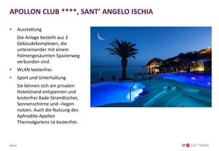 APOLLON CLUB ****, SANT’ ANGELO ISCHIA
• Ausstattung
Die Anlage besteht aus 3
Gebäudekomplexen, die
untereinander mit einem
Palmengesäumten Spazierweg
verbunden sind.
• WLAN kostenfrei.
• Sport und Unterhaltung
Sie können sich am privaten
Hotelstrand entspannen und
kostenfrei Bade-Strandtücher,
Sonnenschirme und –liegen
nutzen. Auch die Nutzung des
Aphrodite-Apollon
Thermalgartens ist kostenfrei.
Seite 6
 