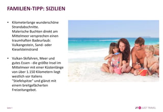 FAMILIEN-TIPP: SIZILIEN
• Kilometerlange wunderschöne
Strandabschnitte.
Malerische Buchten direkt am
Mittelmeer versprechen einen
traumhaften Badeurlaub:
Vulkangestein, Sand- oder
Kieselsteinstrand
• Vulkan-Skifahren, Meer und
gutes Essen - die größte Insel im
Mittelmeer mit einer
Küstenlänge von über 1.150
Kilometern liegt westlich vor
Italiens "Stiefelspitze" und glänzt
mit einem breitgefächerten
Freizeitangebot.
Seite 7
 