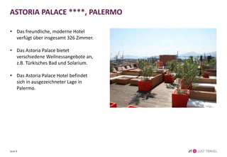 ASTORIA PALACE ****, PALERMO
• Das freundliche, moderne Hotel
verfügt über insgesamt 326 Zimmer.
• Das Astoria Palace bietet
verschiedene Wellnessangebote an,
z.B. Türkisches Bad und Solarium.
• Das Astoria Palace Hotel befindet
sich in ausgezeichneter Lage in
Palermo.
Seite 8
 