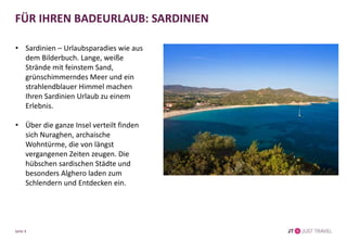 FÜR IHREN BADEURLAUB: SARDINIEN
• Sardinien – Urlaubsparadies wie aus
dem Bilderbuch. Lange, weiße
Strände mit feinstem Sand,
grünschimmerndes Meer und ein
strahlendblauer Himmel machen
Ihren Sardinien Urlaub zu einem
Erlebnis.
• Über die ganze Insel verteilt finden
sich Nuraghen, archaische
Wohntürme, die von längst
vergangenen Zeiten zeugen. Die
hübschen sardischen Städte und
besonders Alghero laden zum
Schlendern und Entdecken ein.
Seite 9
 