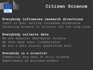 Citizen Science
Everybody influences research directions
Input to goal setting increases acceptance
Anchoring Science in Society: for the long term
Everybody collects data
We are sensors: Smartphone Science
We have many eyes: Crowdscience
We are a data source: Quantified Self
Everybody is a scientist
Commercial Big Data IS still science
Experiments as business models
 