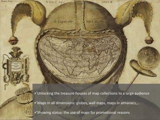Unlocking the treasure-houses of map collections to a large audience
Maps in all dimensions: globes, wall maps, maps in almanacs,…
Showing status: the use of maps for promotional reasons
 
