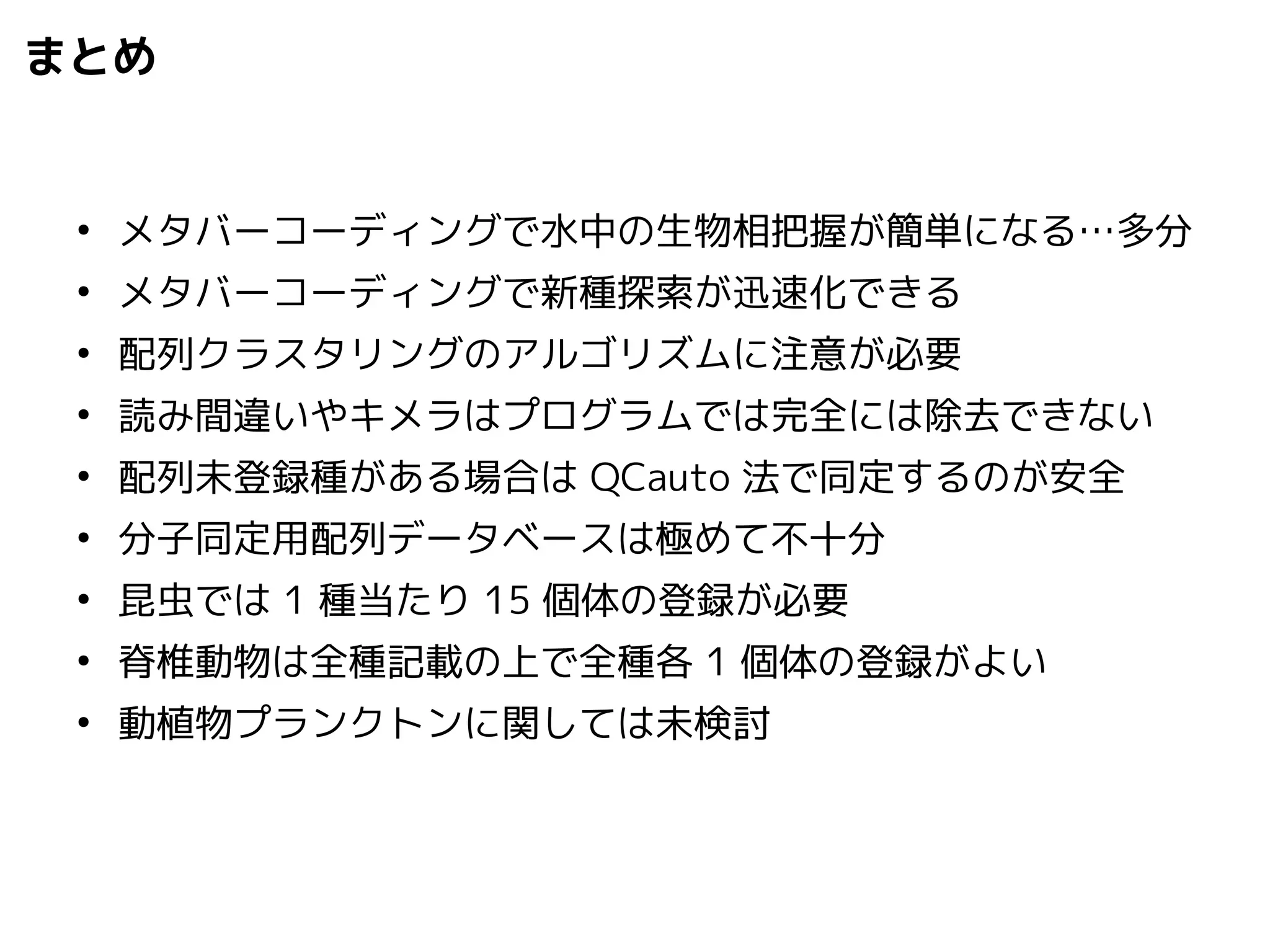 まとめ 
● メタバーコーディングで水中の生物相把握が簡単になる…多分 
● メタバーコーディングで新種探索が迅速化できる 
● 配列クラスタリングのアルゴリズムに注意が必要 
● 読み間違いやキメラはプログラムでは完全には除去できない 
● 配列未登録種がある場合はQCauto 法で同定するのが安全 
● 分子同定用配列データベースは極めて不十分 
● 昆虫では1 種当たり15 個体の登録が必要 
● 脊椎動物は全種記載の上で全種各1 個体の登録がよい 
● 動植物プランクトンに関しては未検討 
 