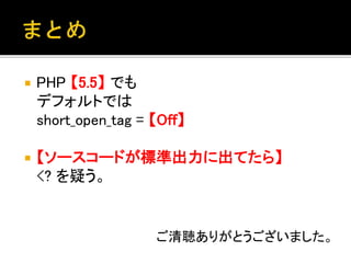  PHP 【5.5】 でも
デフォルトでは
short_open_tag = 【Off】
 【ソースコードが標準出力に出てたら】
<? を疑う。
ご清聴ありがとうございました。
 