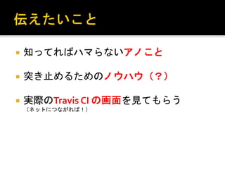  知ってればハマらないアノこと
 突き止めるためのノウハウ（？）
 実際のTravis CI の画面を見てもらう
（ネットにつながれば！）
 