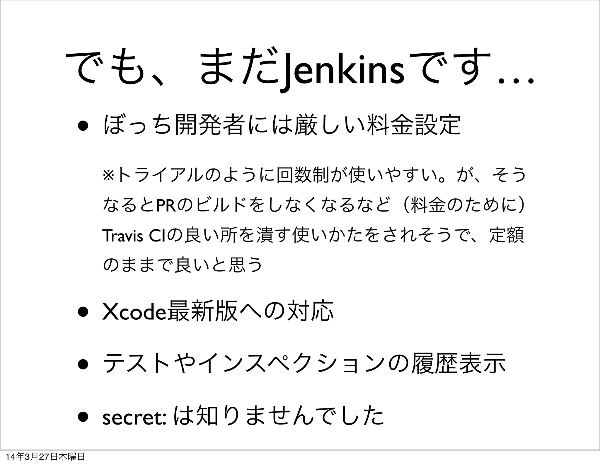でも、まだJenkinsです…
• ぼっち開発者には厳しい料金設定
※トライアルのように回数制が使いやすい。が、そう
なるとPRのビルドをしなくなるなど（料金のために）
Travis CIの良い所を潰す使いかたをされそうで、定額
のままで良いと思う
• Xcode最新版への対応
• テストやインスペクションの履歴表示
• secret: は知りませんでした
14年3月27日木曜日
 