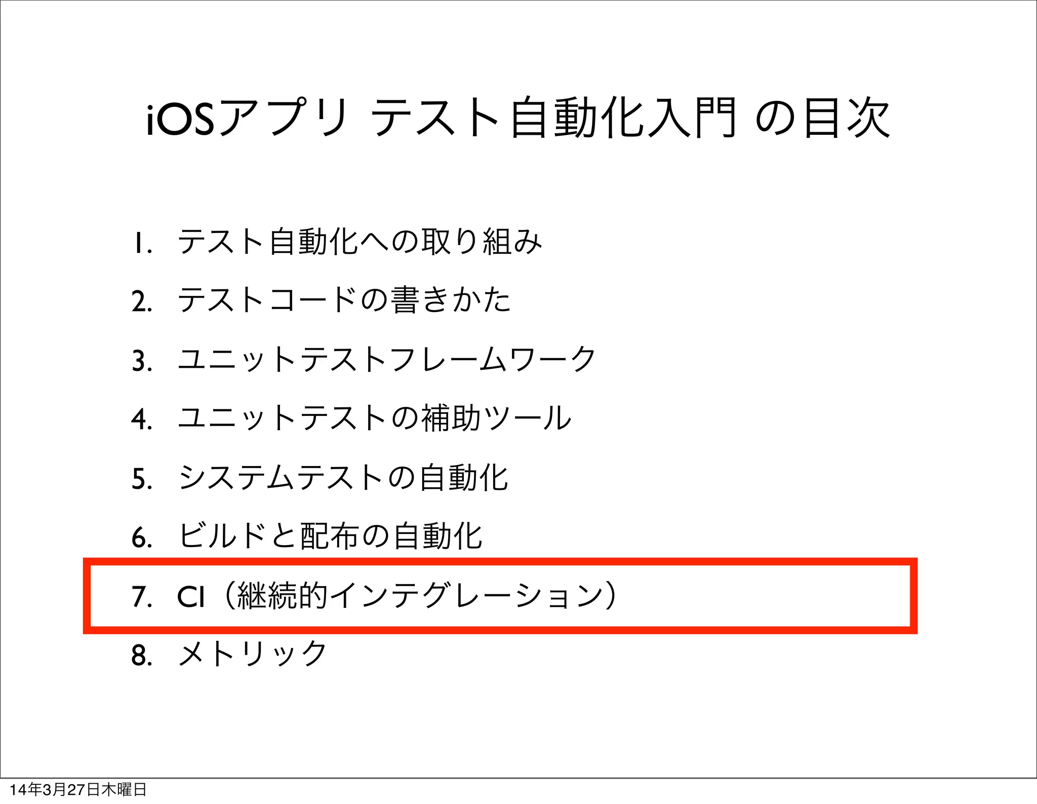 1. テスト自動化への取り組み
2. テストコードの書きかた
3. ユニットテストフレームワーク
4. ユニットテストの補助ツール
5. システムテストの自動化
6. ビルドと配布の自動化
7. CI（継続的インテグレーション）
8. メトリック
iOSアプリ テスト自動化入門 の目次
14年3月27日木曜日
 
