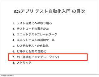 1. テスト自動化への取り組み
2. テストコードの書きかた
3. ユニットテストフレームワーク
4. ユニットテストの補助ツール
5. システムテストの自動化
6. ビルドと配布の自動化
7. CI（継続的インテグレーション）
8. メトリック
iOSアプリ テスト自動化入門 の目次
14年3月27日木曜日
 