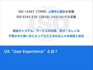 ISO 13407（1999）人間中心設計が定義
ISO 9241-210（2010）UXについても定義
UX“User Experience”とは？
製品やシステム、サービスの利用、及び／もしくは
予想された使い方によってもたらされる人々の知覚と反応
 
