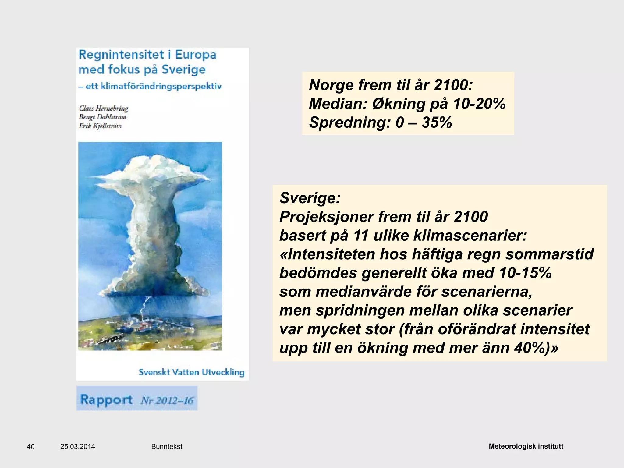 Meteorologisk institutt25.03.2014 Bunntekst40
Sverige:
Projeksjoner frem til år 2100
basert på 11 ulike klimascenarier:
«Intensiteten hos häftiga regn sommarstid
bedömdes generellt öka med 10-15%
som medianvärde för scenarierna,
men spridningen mellan olika scenarier
var mycket stor (från oförändrat intensitet
upp till en ökning med mer änn 40%)»
Norge frem til år 2100:
Median: Økning på 10-20%
Spredning: 0 – 35%
 