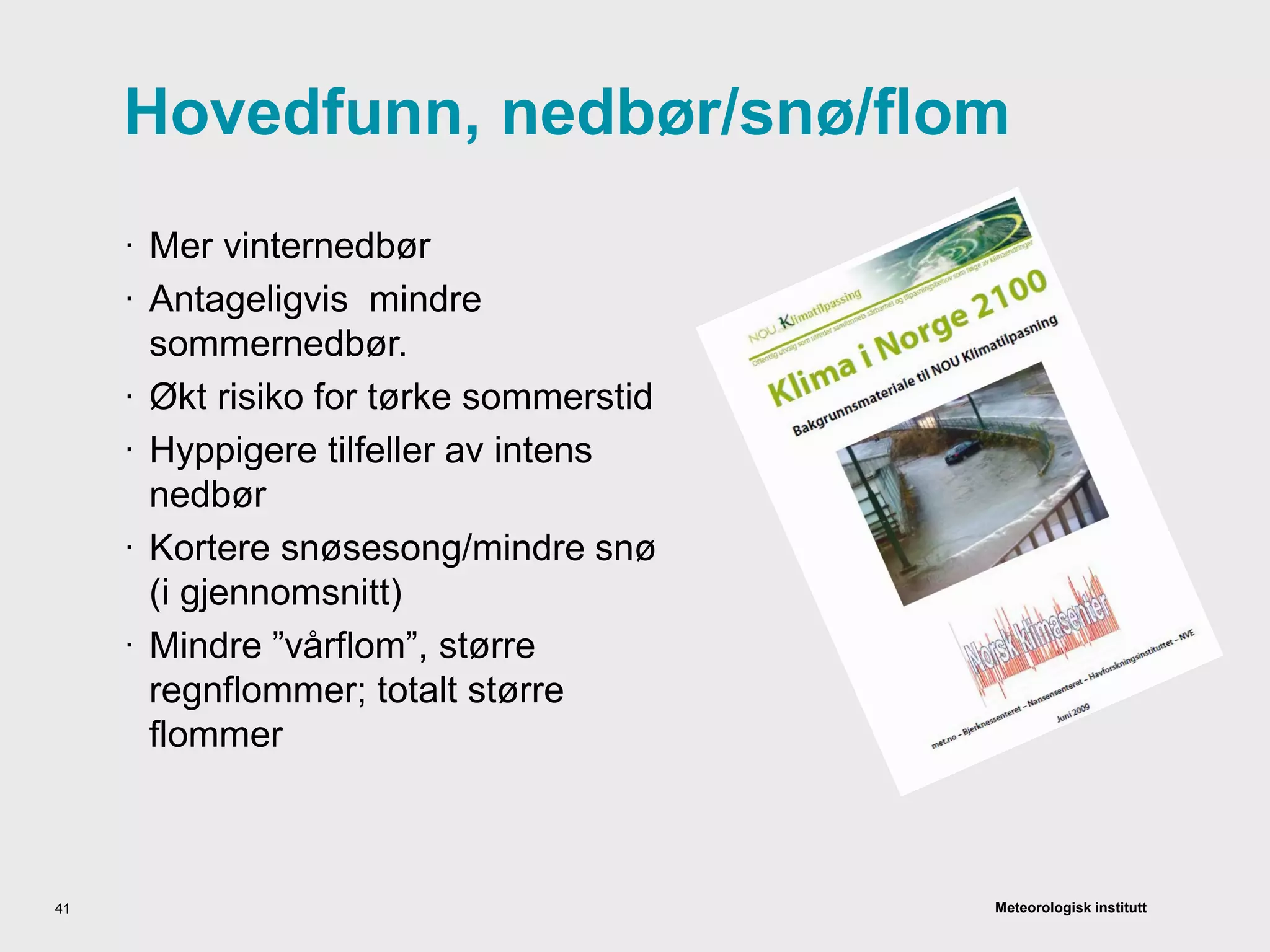 Meteorologisk institutt
Hovedfunn, nedbør/snø/flom
· Mer vinternedbør
· Antageligvis mindre
sommernedbør.
· Økt risiko for tørke sommerstid
· Hyppigere tilfeller av intens
nedbør
· Kortere snøsesong/mindre snø
(i gjennomsnitt)
· Mindre ”vårflom”, større
regnflommer; totalt større
flommer
41
 