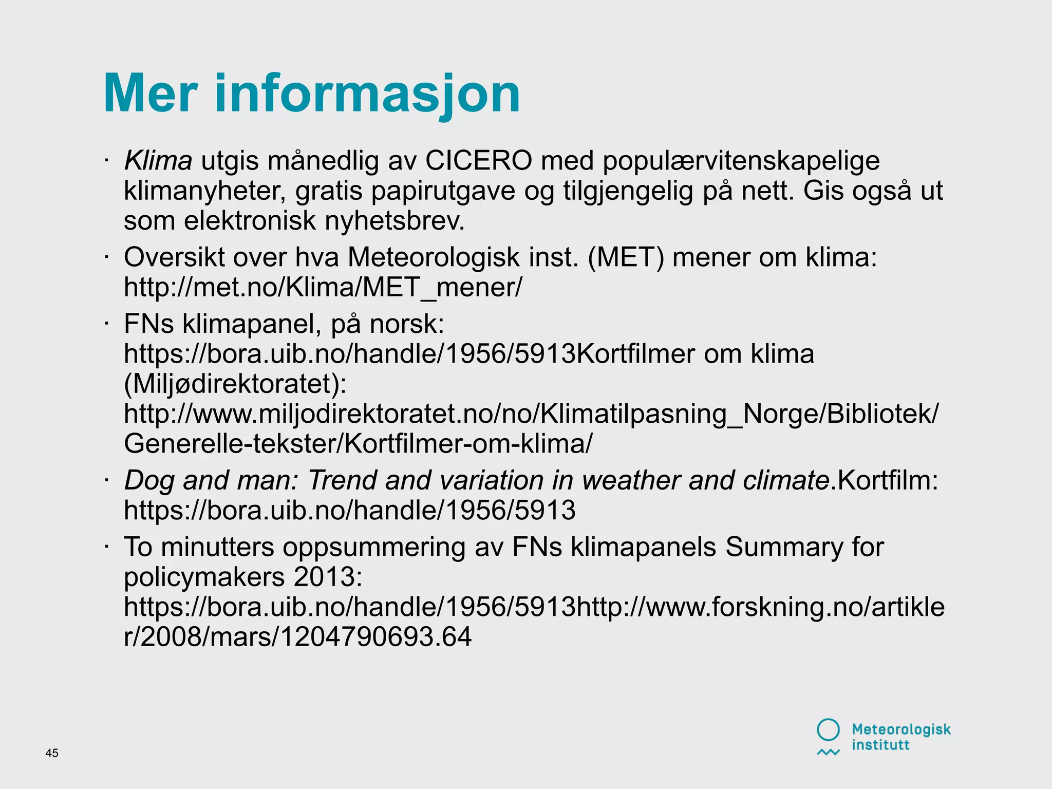 Mer informasjon
· Klima utgis månedlig av CICERO med populærvitenskapelige
klimanyheter, gratis papirutgave og tilgjengelig på nett. Gis også ut
som elektronisk nyhetsbrev.
· Oversikt over hva Meteorologisk inst. (MET) mener om klima:
http://met.no/Klima/MET_mener/
· FNs klimapanel, på norsk:
https://bora.uib.no/handle/1956/5913Kortfilmer om klima
(Miljødirektoratet):
http://www.miljodirektoratet.no/no/Klimatilpasning_Norge/Bibliotek/
Generelle-tekster/Kortfilmer-om-klima/
· Dog and man: Trend and variation in weather and climate.Kortfilm:
https://bora.uib.no/handle/1956/5913
· To minutters oppsummering av FNs klimapanels Summary for
policymakers 2013:
https://bora.uib.no/handle/1956/5913http://www.forskning.no/artikle
r/2008/mars/1204790693.64
45
 