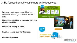 3. Be focused on why customers will choose you.!
We care most about mum. Help her
create an amazing Christmas for her
kids.!
Make mum conﬁdent in choosing the right
gifts for her kids."
Make it fun & easy to shop."
Give her control over her ﬁnances."
Deliver the promise."
 