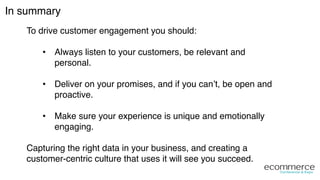 In summary!
To drive customer engagement you should:!
•  Always listen to your customers, be relevant and
personal.!
•  Deliver on your promises, and if you can’t, be open and
proactive. 
!
•  Make sure your experience is unique and emotionally
engaging.!
!
Capturing the right data in your business, and creating a
customer-centric culture that uses it will see you succeed.!
 