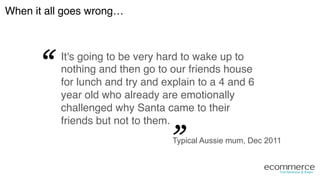 It's going to be very hard to wake up to
nothing and then go to our friends house
for lunch and try and explain to a 4 and 6
year old who already are emotionally
challenged why Santa came to their
friends but not to them.!
“
“
When it all goes wrong…!
Typical Aussie mum, Dec 2011
 