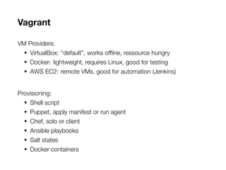 Vagrant
VM Providers:
• VirtualBox: “default”, works offline, ressource hungry
• Docker: lightweight, requires Linux, good for testing
• AWS EC2: remote VMs, good for automation (Jenkins)
Provisioning:
• Shell script
• Puppet, apply manifest or run agent
• Chef, solo or client
• Ansible playbooks
• Salt states
• Docker containers
 